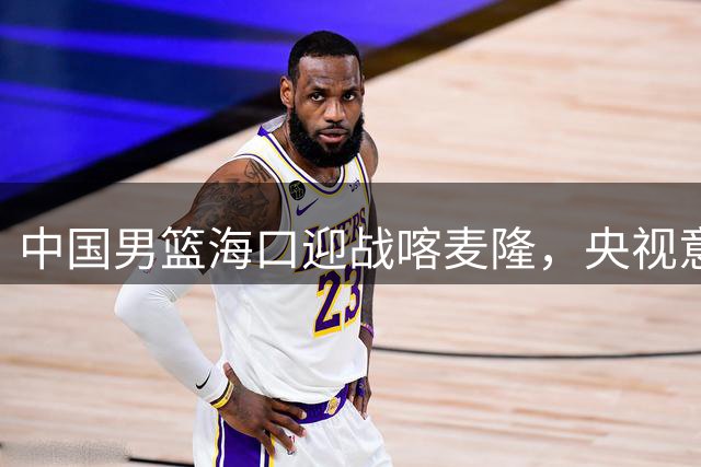 中国男篮海口迎战喀麦隆，央视意外弃播引发热议
