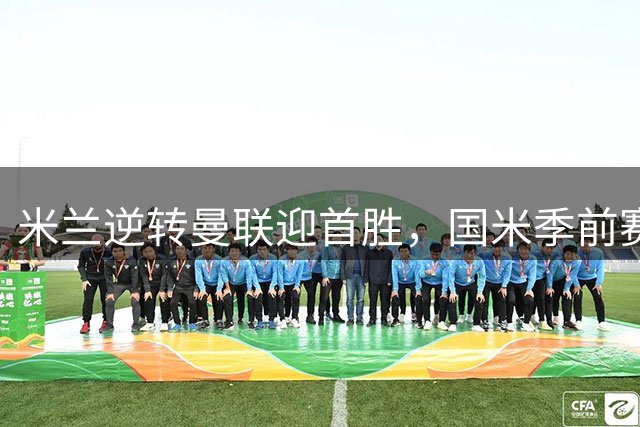 米兰逆转曼联迎首胜，国米季前赛保持不败