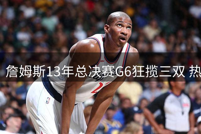 詹姆斯13年总决赛G6狂揽三双 热火加时险胜扳平系列赛