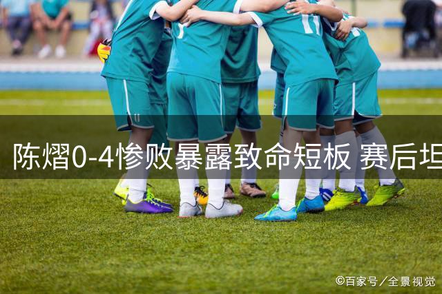 陈熠0-4惨败暴露致命短板 赛后坦言遭全面压制