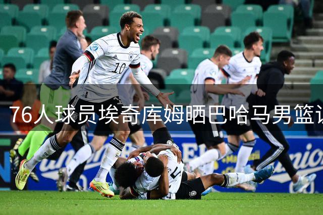76人球员埃奇库姆晒巴哈马男篮训练动态备战世预赛