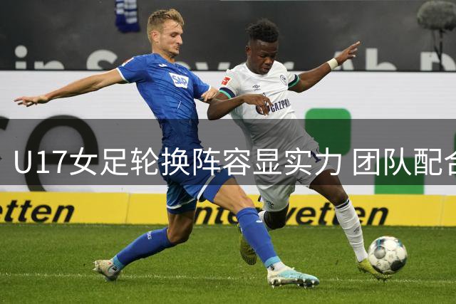 U17女足轮换阵容显实力 团队配合力克欧洲劲旅